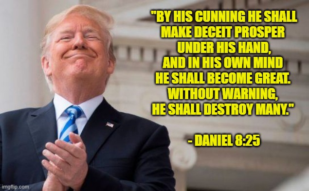 Trump Antichrist 1 | "BY HIS CUNNING HE SHALL
MAKE DECEIT PROSPER 
UNDER HIS HAND,
AND IN HIS OWN MIND 
HE SHALL BECOME GREAT. 
WITHOUT WARNING, 
HE SHALL DESTROY MANY." 
 
- DANIEL 8:25 | image tagged in trump,gop,antichrist,religion,satan,evil | made w/ Imgflip meme maker