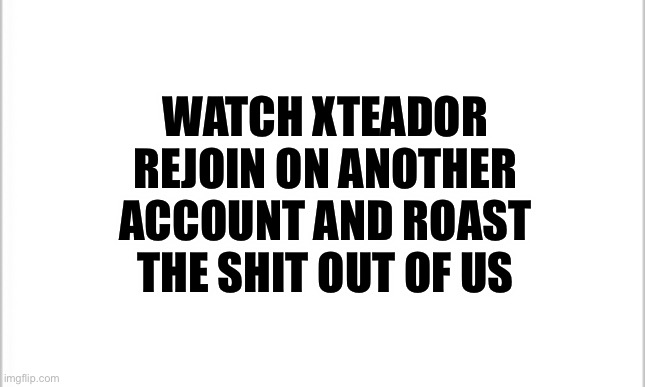 This could happen, be on guard | WATCH XTEADOR REJOIN ON ANOTHER ACCOUNT AND ROAST THE SHIT OUT OF US | image tagged in white background | made w/ Imgflip meme maker