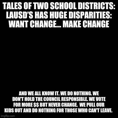 Blank Transparent Square | TALES OF TWO SCHOOL DISTRICTS: LAUSD’S HAS HUGE DISPARITIES: WANT CHANGE... MAKE CHANGE; AND WE ALL KNOW IT. WE DO NOTHING. WE DON'T HOLD THE COUNCIL RESPONSIBLE. WE VOTE FOR MORE $$ BUT NEVER CHANGE.  WE PULL OUR KIDS OUT AND DO NOTHING FOR THOSE WHO CAN'T LEAVE. | image tagged in memes,blank transparent square | made w/ Imgflip meme maker