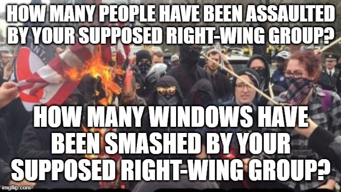 Antifa Democrat Leftist Terrorist | HOW MANY PEOPLE HAVE BEEN ASSAULTED BY YOUR SUPPOSED RIGHT-WING GROUP? HOW MANY WINDOWS HAVE BEEN SMASHED BY YOUR SUPPOSED RIGHT-WING GROUP? | image tagged in antifa democrat leftist terrorist | made w/ Imgflip meme maker
