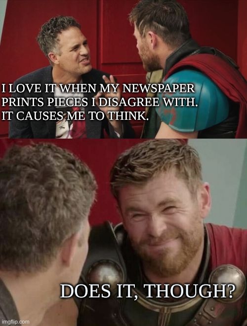 Does it, though | I LOVE IT WHEN MY NEWSPAPER 
PRINTS PIECES I DISAGREE WITH. 

IT CAUSES ME TO THINK. DOES IT, THOUGH? | image tagged in is it though | made w/ Imgflip meme maker