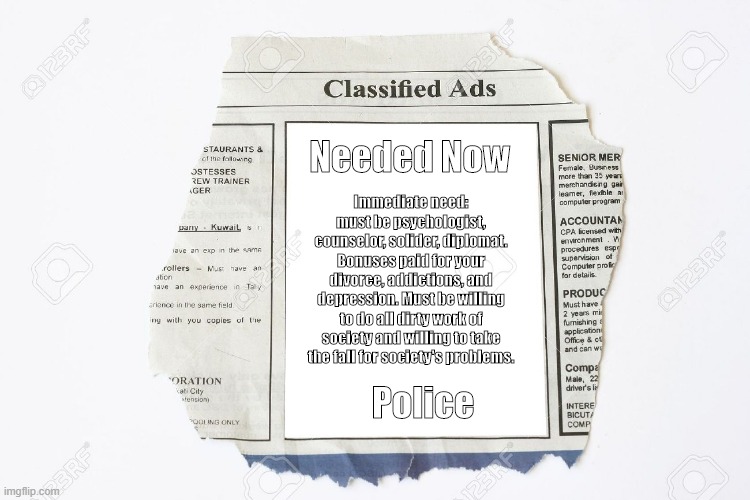 Classified Ads | Needed Now; Immediate need: must be psychologist, counselor, solider, diplomat. Bonuses paid for your divorce, addictions, and depression. Must be willing to do all dirty work of society and willing to take the fall for society's problems. Police | image tagged in classified ads | made w/ Imgflip meme maker