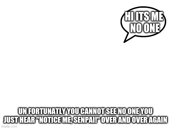 Blank White Template | HI ITS ME 
NO ONE UN FORTUNATLY YOU CANNOT SEE NO ONE YOU JUST HEAR "NOTICE ME, SENPAI!" OVER AND OVER AGAIN | image tagged in blank white template | made w/ Imgflip meme maker