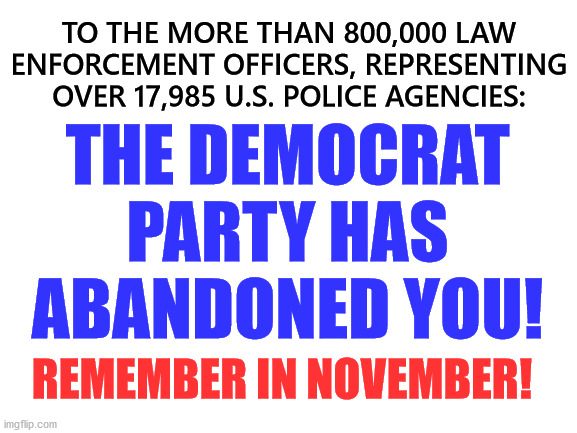 Blank White Template | TO THE MORE THAN 800,000 LAW ENFORCEMENT OFFICERS, REPRESENTING OVER 17,985 U.S. POLICE AGENCIES:; THE DEMOCRAT PARTY HAS ABANDONED YOU! REMEMBER IN NOVEMBER! | image tagged in democrats,police,biden,trump | made w/ Imgflip meme maker