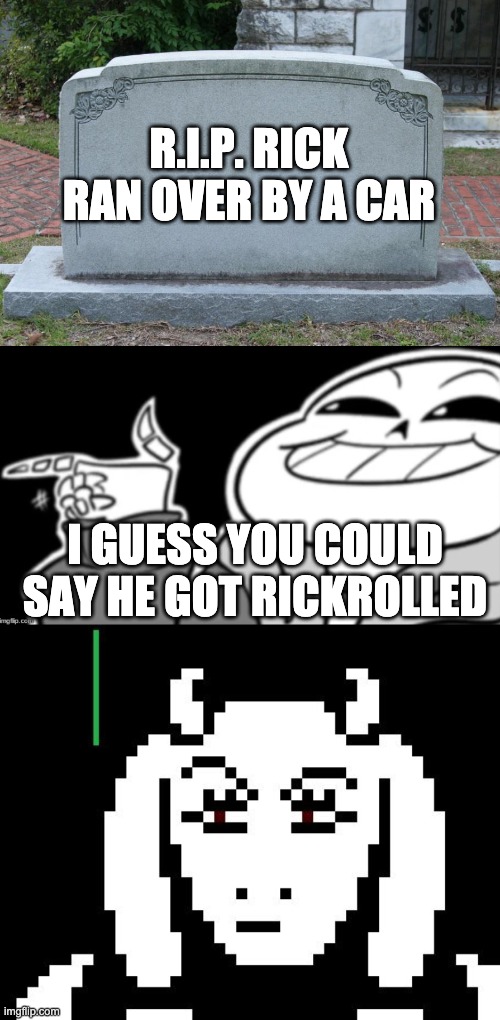 R.I.P. RICK
RAN OVER BY A CAR; I GUESS YOU COULD SAY HE GOT RICKROLLED | image tagged in gravestone,undertale - toriel,sans eyyyyy | made w/ Imgflip meme maker