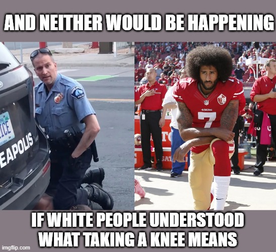 Colin Kaepernick protest | AND NEITHER WOULD BE HAPPENING IF WHITE PEOPLE UNDERSTOOD WHAT TAKING A KNEE MEANS | image tagged in colin kaepernick protest | made w/ Imgflip meme maker