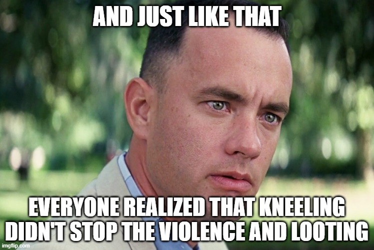 Everyone realized that kneeling didn't stop the violence and looting | AND JUST LIKE THAT; EVERYONE REALIZED THAT KNEELING DIDN'T STOP THE VIOLENCE AND LOOTING | image tagged in memes,and just like that,looting | made w/ Imgflip meme maker