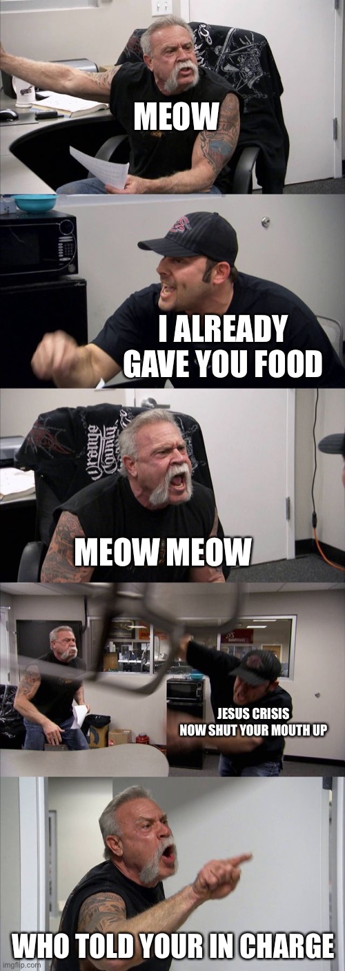American Chopper Argument | MEOW; I ALREADY GAVE YOU FOOD; MEOW MEOW; JESUS CRISIS NOW SHUT YOUR MOUTH UP; WHO TOLD YOUR IN CHARGE | image tagged in memes,american chopper argument | made w/ Imgflip meme maker