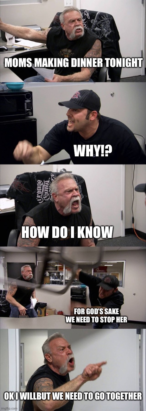 American Chopper Argument | MOMS MAKING DINNER TONIGHT; WHY!? HOW DO I KNOW; FOR GOD’S SAKE WE NEED TO STOP HER; OK I WILLBUT WE NEED TO GO TOGETHER | image tagged in memes,american chopper argument | made w/ Imgflip meme maker