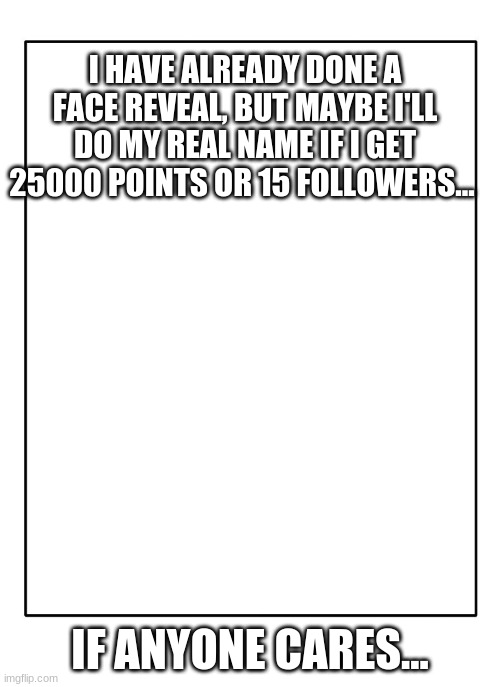 so yeag | I HAVE ALREADY DONE A FACE REVEAL, BUT MAYBE I'LL DO MY REAL NAME IF I GET 25000 POINTS OR 15 FOLLOWERS... IF ANYONE CARES... | image tagged in blank template | made w/ Imgflip meme maker