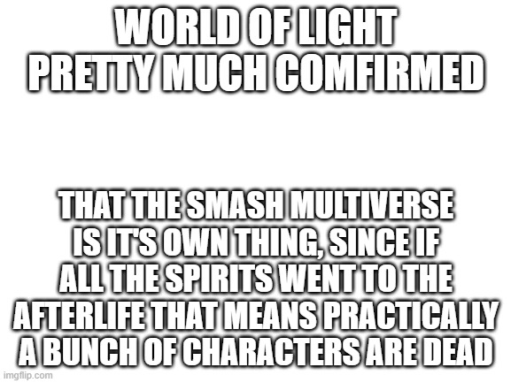 Finished WOL, boy was I shocked..... | WORLD OF LIGHT PRETTY MUCH COMFIRMED; THAT THE SMASH MULTIVERSE IS IT'S OWN THING, SINCE IF ALL THE SPIRITS WENT TO THE AFTERLIFE THAT MEANS PRACTICALLY A BUNCH OF CHARACTERS ARE DEAD | image tagged in blank white template,super smash bros | made w/ Imgflip meme maker