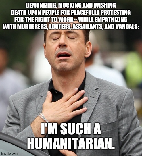 Humanitarian | DEMONIZING, MOCKING AND WISHING DEATH UPON PEOPLE FOR PEACEFULLY PROTESTING FOR THE RIGHT TO WORK-- WHILE EMPATHIZING WITH MURDERERS, LOOTERS, ASSAILANTS, AND VANDALS:; I'M SUCH A HUMANITARIAN. | image tagged in relieved rdj | made w/ Imgflip meme maker