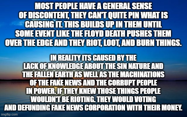 The real reason for the looting | MOST PEOPLE HAVE A GENERAL SENSE OF DISCONTENT, THEY CAN'T QUITE PIN WHAT IS CAUSING IT. THIS BUILDS UP IN THEM UNTIL SOME EVENT LIKE THE FLOYD DEATH PUSHES THEM OVER THE EDGE AND THEY RIOT, LOOT, AND BURN THINGS. IN REALITY ITS CAUSED BY THE LACK OF KNOWLEDGE ABOUT THE SIN NATURE AND THE FALLEN EARTH AS WELL AS THE MACHINATIONS OF THE FAKE NEWS AND THE CORRUPT PEOPLE IN POWER. IF THEY KNEW THOSE THINGS PEOPLE WOULDN'T BE RIOTING. THEY WOULD VOTING AND DEFUNDING FAKE NEWS CORPORATION WITH THEIR MONEY. | image tagged in inspirational quote,looting,george floyd,riots,arson,racism | made w/ Imgflip meme maker
