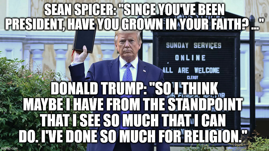 Incredible Narcissism | SEAN SPICER: "SINCE YOU'VE BEEN PRESIDENT, HAVE YOU GROWN IN YOUR FAITH? ..."; DONALD TRUMP: "SO I THINK MAYBE I HAVE FROM THE STANDPOINT THAT I SEE SO MUCH THAT I CAN DO. I'VE DONE SO MUCH FOR RELIGION." | image tagged in donald trump,religion,narcissist | made w/ Imgflip meme maker