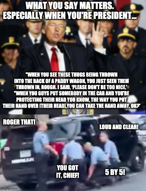 President Trumps advice to cops | WHAT YOU SAY MATTERS. ESPECIALLY WHEN YOU'RE PRESIDENT... "WHEN YOU SEE THESE THUGS BEING THROWN INTO THE BACK OF A PADDY WAGON, YOU JUST SEEN THEM THROWN IN, ROUGH. I SAID, ‘PLEASE DON’T BE TOO NICE,'
"WHEN YOU GUYS PUT SOMEBODY IN THE CAR AND YOU’RE PROTECTING THEIR HEAD YOU KNOW, THE WAY YOU PUT THEIR HAND OVER [THEIR HEAD],YOU CAN TAKE THE HAND AWAY, OK?'; ROGER THAT! LOUD AND CLEAR! YOU GOT IT, CHIEF! 5 BY 5! | image tagged in trump,police,police brutality,trump encourages police brutality | made w/ Imgflip meme maker