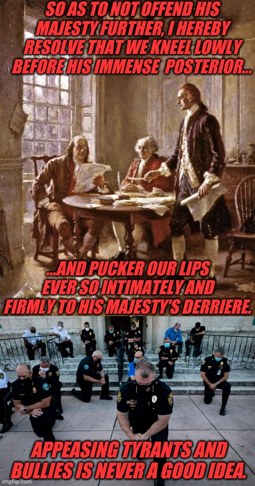 Tyrants | SO AS TO NOT OFFEND HIS MAJESTY FURTHER, I HEREBY RESOLVE THAT WE KNEEL LOWLY BEFORE HIS IMMENSE  POSTERIOR... ...AND PUCKER OUR LIPS EVER SO INTIMATELY AND FIRMLY TO HIS MAJESTY'S DERRIERE. APPEASING TYRANTS AND BULLIES IS NEVER A GOOD IDEA. | image tagged in founding fathers,tyrants,kneeling,george floyd,rioting,thugs | made w/ Imgflip meme maker