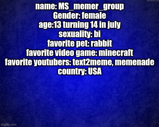 MS_memer_group's personal bio | name: MS_memer_group
Gender: female
age:13 turning 14 in july
sexuality: bi
favorite pet: rabbit
favorite video game: minecraft
favorite youtubers: text2meme, memenade
country: USA | image tagged in blue background | made w/ Imgflip meme maker