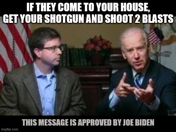 Joe Biden says "go buy a shotgun" | IF THEY COME TO YOUR HOUSE, GET YOUR SHOTGUN AND SHOOT 2 BLASTS; THIS MESSAGE IS APPROVED BY JOE BIDEN | image tagged in joe biden says go buy a shotgun | made w/ Imgflip meme maker