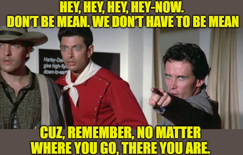 Don't be mean | HEY, HEY, HEY, HEY-NOW.
 DON’T BE MEAN. WE DON’T HAVE TO BE MEAN; CUZ, REMEMBER, NO MATTER WHERE YOU GO, THERE YOU ARE. | image tagged in buckaroo bonzai | made w/ Imgflip meme maker