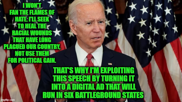 Biden Turns Speech on Civil Unrest into Digital Ad | I WON'T FAN THE FLAMES OF HATE. I'LL SEEK TO HEAL THE RACIAL WOUNDS THAT HAVE LONG PLAGUED OUR COUNTRY, NOT USE THEM FOR POLITICAL GAIN. THAT'S WHY I'M EXPLOITING THIS SPEECH BY TURNING IT INTO A DIGITAL AD THAT WILL RUN IN SIX BATTLEGROUND STATES | image tagged in joe biden,protesters,civil unrest,riots | made w/ Imgflip meme maker
