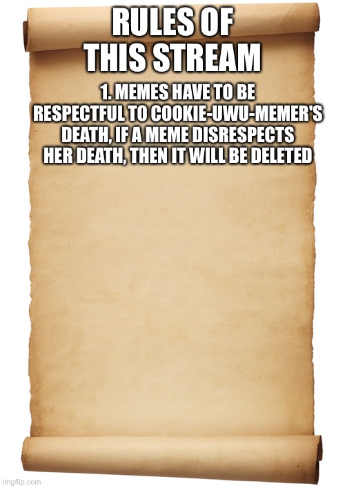 Comment more rules | RULES OF THIS STREAM; 1. MEMES HAVE TO BE RESPECTFUL TO COOKIE-UWU-MEMER'S DEATH, IF A MEME DISRESPECTS HER DEATH, THEN IT WILL BE DELETED | image tagged in blank scroll | made w/ Imgflip meme maker