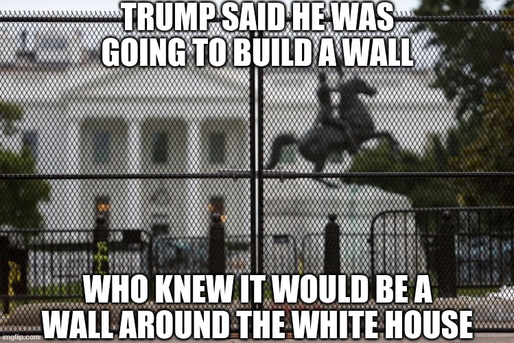 Trump finally keeps his word! | TRUMP SAID HE WAS GOING TO BUILD A WALL; WHO KNEW IT WOULD BE A WALL AROUND THE WHITE HOUSE | image tagged in trump wall,trump,wall,white house | made w/ Imgflip meme maker