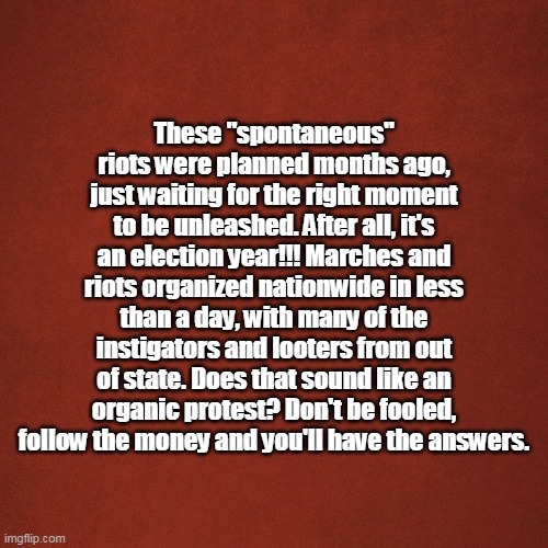 organic | These "spontaneous" riots were planned months ago, just waiting for the right moment to be unleashed. After all, it's an election year!!! Marches and riots organized nationwide in less than a day, with many of the instigators and looters from out of state. Does that sound like an organic protest? Don't be fooled, follow the money and you'll have the answers. | image tagged in blank red background | made w/ Imgflip meme maker