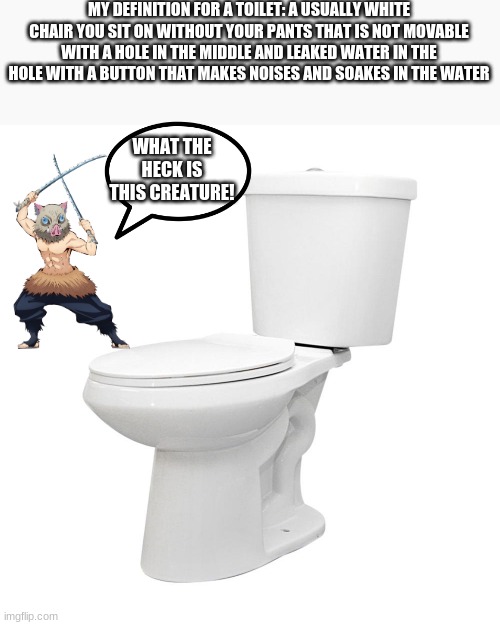 MY DEFINITION FOR A TOILET: A USUALLY WHITE CHAIR YOU SIT ON WITHOUT YOUR PANTS THAT IS NOT MOVABLE WITH A HOLE IN THE MIDDLE AND LEAKED WATER IN THE HOLE WITH A BUTTON THAT MAKES NOISES AND SOAKES IN THE WATER; WHAT THE HECK IS THIS CREATURE! | image tagged in memes,inosuke,toilet,definition | made w/ Imgflip meme maker