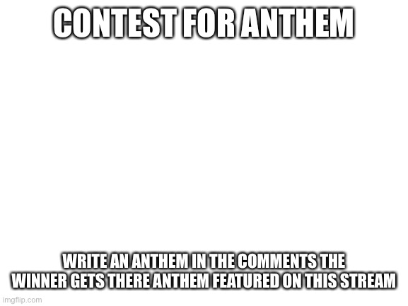 Anthem | CONTEST FOR ANTHEM; WRITE AN ANTHEM IN THE COMMENTS THE WINNER GETS THERE ANTHEM FEATURED ON THIS STREAM | image tagged in blank white template | made w/ Imgflip meme maker