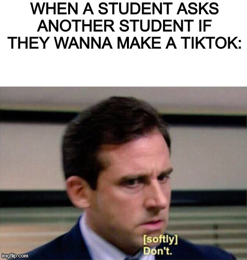 TikTok needs to be Shut Down! | WHEN A STUDENT ASKS ANOTHER STUDENT IF THEY WANNA MAKE A TIKTOK: | image tagged in michael scott don't softly,tiktok,dank memes,anti-tiktok | made w/ Imgflip meme maker