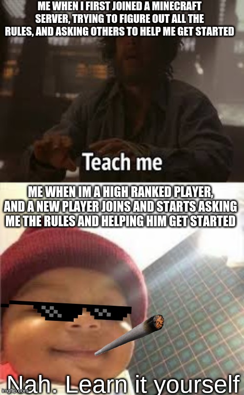 Me as a new player vs me as an Highranked player | ME WHEN I FIRST JOINED A MINECRAFT SERVER, TRYING TO FIGURE OUT ALL THE RULES, AND ASKING OTHERS TO HELP ME GET STARTED; ME WHEN IM A HIGH RANKED PLAYER, AND A NEW PLAYER JOINS AND STARTS ASKING ME THE RULES AND HELPING HIM GET STARTED; Nah. Learn it yourself | image tagged in cool kids,minecraft,server | made w/ Imgflip meme maker