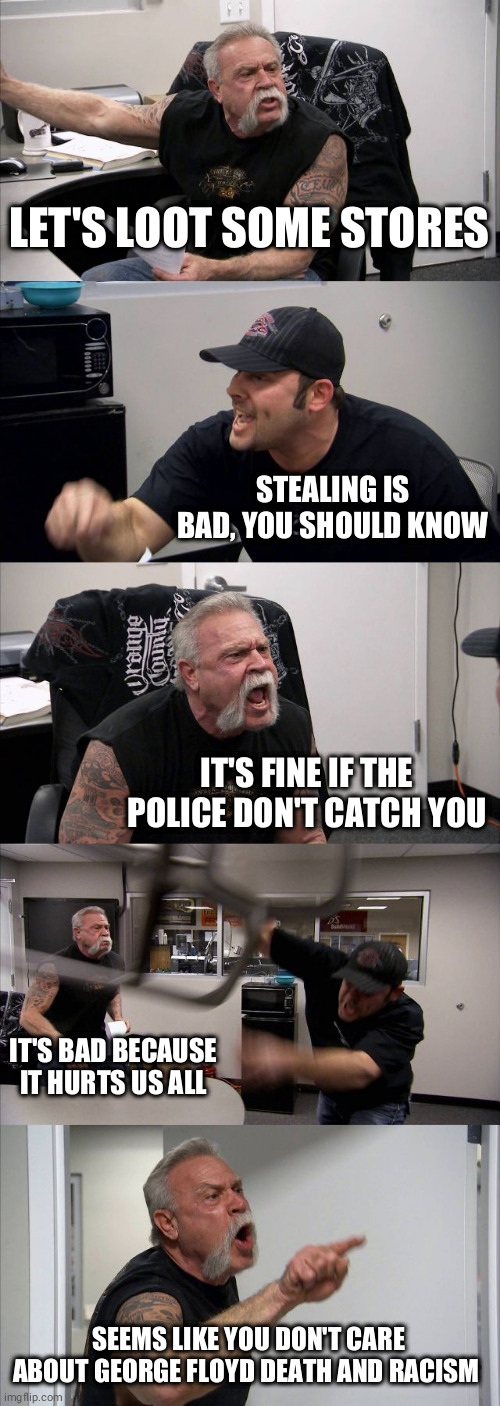 We pay police for prevent robbery. Stealing makes nonsense | LET'S LOOT SOME STORES; STEALING IS BAD, YOU SHOULD KNOW; IT'S FINE IF THE POLICE DON'T CATCH YOU; IT'S BAD BECAUSE IT HURTS US ALL; SEEMS LIKE YOU DON'T CARE ABOUT GEORGE FLOYD DEATH AND RACISM | image tagged in memes,american chopper argument,riots,racism,black lives matter,idiots | made w/ Imgflip meme maker