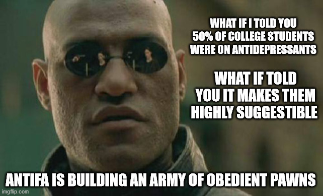 https://pubmed.ncbi.nlm.nih.gov/26142688/ | WHAT IF I TOLD YOU 50% OF COLLEGE STUDENTS WERE ON ANTIDEPRESSANTS; WHAT IF TOLD YOU IT MAKES THEM HIGHLY SUGGESTIBLE; ANTIFA IS BUILDING AN ARMY OF OBEDIENT PAWNS | image tagged in memes,matrix morpheus,antifa,blm | made w/ Imgflip meme maker