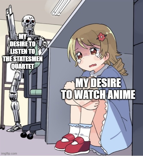 Anime Girl Hiding from Terminator |  MY DESIRE TO LISTEN TO THE STATESMEN QUARTET; MY DESIRE TO WATCH ANIME | image tagged in anime girl hiding from terminator | made w/ Imgflip meme maker