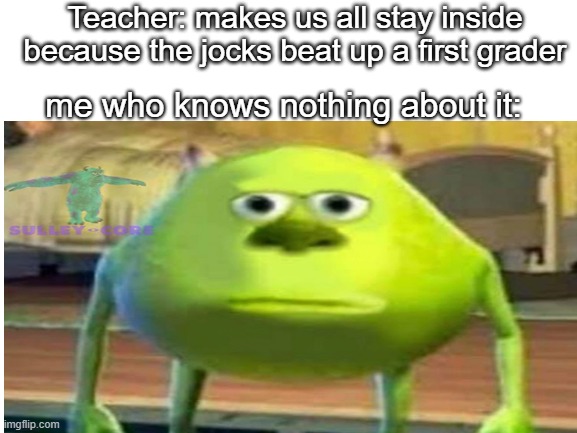 Teacher: makes us all stay inside because the jocks beat up a first grader; me who knows nothing about it: | image tagged in blank | made w/ Imgflip meme maker
