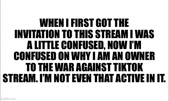 I need someone to explain this | WHEN I FIRST GOT THE INVITATION TO THIS STREAM I WAS A LITTLE CONFUSED, NOW I’M CONFUSED ON WHY I AM AN OWNER TO THE WAR AGAINST TIKTOK STREAM. I’M NOT EVEN THAT ACTIVE IN IT. | image tagged in white background | made w/ Imgflip meme maker