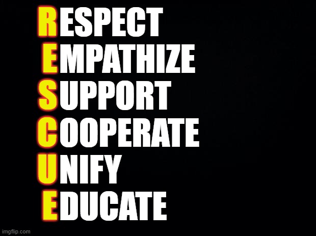 R.E.S.C.U.E. | R
E
S
C
U
E; ESPECT
MPATHIZE
UPPORT
OOPERATE
NIFY
DUCATE | image tagged in black background | made w/ Imgflip meme maker