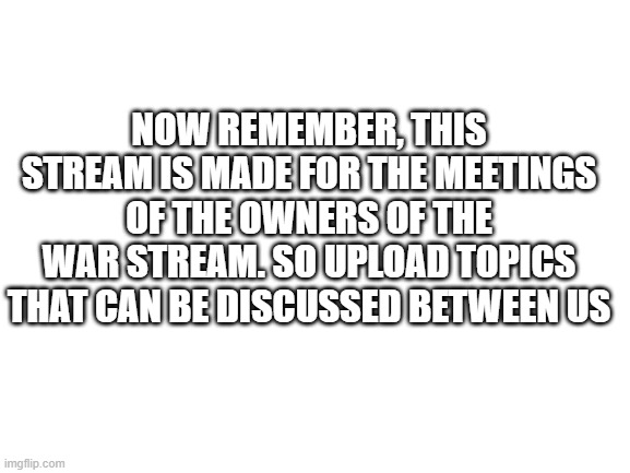 Blank White Template | NOW REMEMBER, THIS STREAM IS MADE FOR THE MEETINGS OF THE OWNERS OF THE WAR STREAM. SO UPLOAD TOPICS THAT CAN BE DISCUSSED BETWEEN US | image tagged in blank white template | made w/ Imgflip meme maker