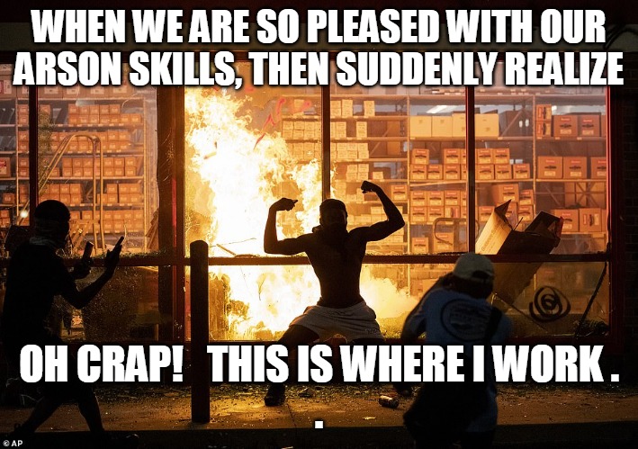 Set Fire to My Job | WHEN WE ARE SO PLEASED WITH OUR
ARSON SKILLS, THEN SUDDENLY REALIZE; OH CRAP!   THIS IS WHERE I WORK .

. | image tagged in arson,skills,realize,work,riot,looter | made w/ Imgflip meme maker