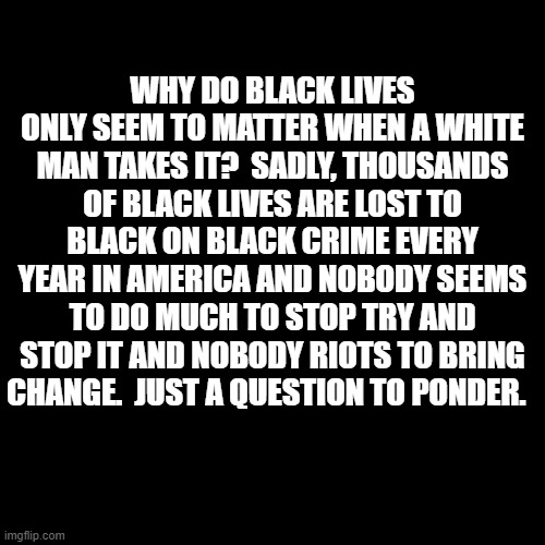 Why do black lives only seem to matter when a white man takes it?  Thousands of black lives are lost to black on black crime | WHY DO BLACK LIVES ONLY SEEM TO MATTER WHEN A WHITE MAN TAKES IT?  SADLY, THOUSANDS OF BLACK LIVES ARE LOST TO BLACK ON BLACK CRIME EVERY YEAR IN AMERICA AND NOBODY SEEMS TO DO MUCH TO STOP TRY AND STOP IT AND NOBODY RIOTS TO BRING CHANGE.  JUST A QUESTION TO PONDER. | image tagged in blm,black lives matter,black on black murder,black on black crime,memes,political meme | made w/ Imgflip meme maker