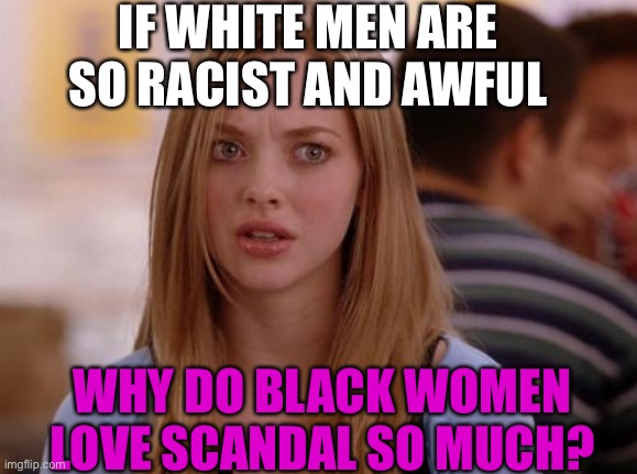 OMG Karen | IF WHITE MEN ARE SO RACIST AND AWFUL; WHY DO BLACK WOMEN LOVE SCANDAL SO MUCH? | image tagged in memes,omg karen,white man,racist,black woman,scandal | made w/ Imgflip meme maker
