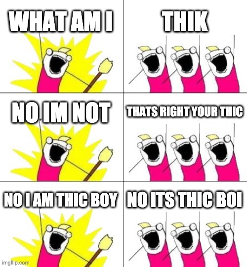What Do We Want 3 Meme | WHAT AM I; THIK; NO IM NOT; THATS RIGHT YOUR THIC; NO I AM THIC BOY; NO ITS THIC BOI | image tagged in memes,what do we want 3 | made w/ Imgflip meme maker