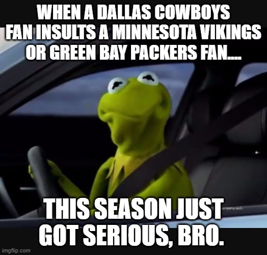 Cowboy Fans Insulting Packers/Vikings Fans | WHEN A DALLAS COWBOYS FAN INSULTS A MINNESOTA VIKINGS OR GREEN BAY PACKERS FAN.... THIS SEASON JUST GOT SERIOUS, BRO. | image tagged in kermit driver | made w/ Imgflip meme maker