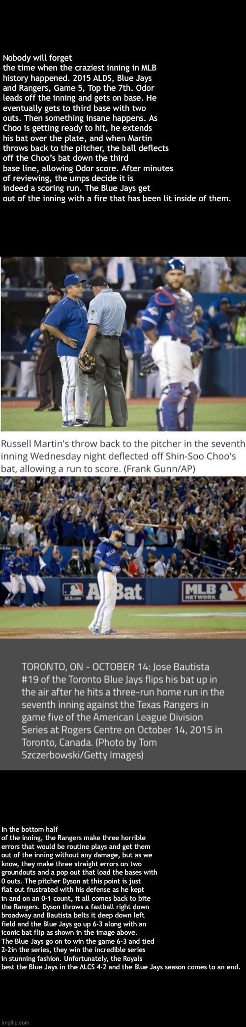 Nobody will forget the time when the craziest inning in MLB history happened. 2015 ALDS, Blue Jays and Rangers, Game 5, Top the 7th. Odor leads off the inning and gets on base. He eventually gets to third base with two outs. Then something insane happens. As Choo is getting ready to hit, he extends his bat over the plate, and when Martin throws back to the pitcher, the ball deflects off the Choo’s bat down the third base line, allowing Odor score. After minutes of reviewing, the umps decide it is indeed a scoring run. The Blue Jays get out of the inning with a fire that has been lit inside of them. In the bottom half of the inning, the Rangers make three horrible errors that would be routine plays and get them out of the inning without any damage, but as we know, they make three straight errors on two groundouts and a pop out that load the bases with 0 outs. The pitcher Dyson at this point is just flat out frustrated with his defense as he kept in and on an 0-1 count, it all comes back to bite the Rangers. Dyson throws a fastball right down broadway and Bautista belts it deep down left field and the Blue Jays go up 6-3 along with an iconic bat flip as shown in the image above. The Blue Jays go on to win the game 6-3 and tied 2-2in the series, they win the incredible series in stunning fashion. Unfortunately, the Royals best the Blue Jays in the ALCS 4-2 and the Blue Jays season comes to an end. | image tagged in baseball | made w/ Imgflip meme maker