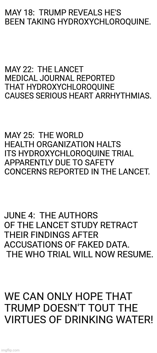 Keep this sequence of events in mind whenever the looney left claims to be 'sciencey' | MAY 18:  TRUMP REVEALS HE'S BEEN TAKING HYDROXYCHLOROQUINE. MAY 22:  THE LANCET MEDICAL JOURNAL REPORTED THAT HYDROXYCHLOROQUINE CAUSES SERIOUS HEART ARRHYTHMIAS. MAY 25:  THE WORLD HEALTH ORGANIZATION HALTS ITS HYDROXYCHLOROQUINE TRIAL APPARENTLY DUE TO SAFETY CONCERNS REPORTED IN THE LANCET. JUNE 4:  THE AUTHORS OF THE LANCET STUDY RETRACT THEIR FINDINGS AFTER ACCUSATIONS OF FAKED DATA.  THE WHO TRIAL WILL NOW RESUME. WE CAN ONLY HOPE THAT TRUMP DOESN'T TOUT THE VIRTUES OF DRINKING WATER! | image tagged in blank white template,trump,hydroxychloroquine,the lancet,faked data | made w/ Imgflip meme maker