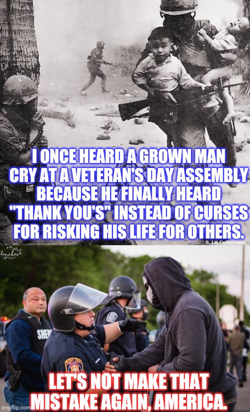 Learn from History | I ONCE HEARD A GROWN MAN CRY AT A VETERAN'S DAY ASSEMBLY BECAUSE HE FINALLY HEARD "THANK YOU'S" INSTEAD OF CURSES FOR RISKING HIS LIFE FOR OTHERS. LET'S NOT MAKE THAT MISTAKE AGAIN, AMERICA. | image tagged in vietnam vet,police,cops,george floyd,protests,riots | made w/ Imgflip meme maker