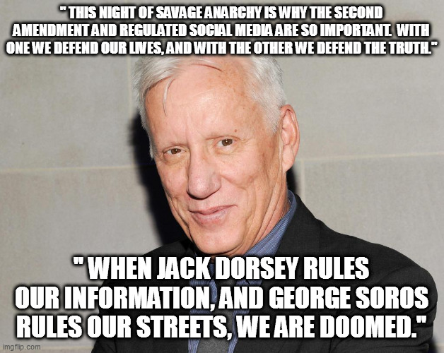 James Woods knows the score...do you? | " THIS NIGHT OF SAVAGE ANARCHY IS WHY THE SECOND AMENDMENT AND REGULATED SOCIAL MEDIA ARE SO IMPORTANT.  WITH ONE WE DEFEND OUR LIVES, AND WITH THE OTHER WE DEFEND THE TRUTH."; " WHEN JACK DORSEY RULES OUR INFORMATION, AND GEORGE SOROS RULES OUR STREETS, WE ARE DOOMED." | image tagged in james woods,soros,dorsey | made w/ Imgflip meme maker
