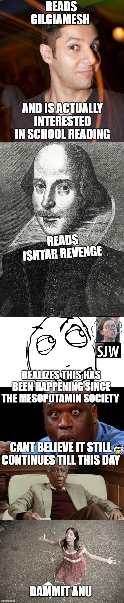 Dammit Anu | READS GILGIAMESH; AND IS ACTUALLY INTERESTED IN SCHOOL READING; READS ISHTAR REVENGE; REALIZES THIS HAS BEEN HAPPENING SINCE THE MESOPOTAMIN SOCIETY; CANT BELIEVE IT STILL CONTINUES TILL THIS DAY; DAMMIT ANU | image tagged in gilgiamesh,anu,ishtar,extra credit | made w/ Imgflip meme maker