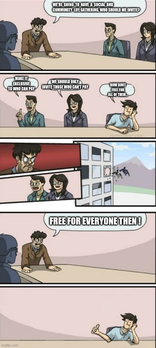 Boardroom Meeting Sugg 2 | WE'RE  GOING  TO  HAVE  A  SOCIAL  AND  COMMUNITY  LIFE GATHERING, WHO SHOULD WE INVITE? HOW BOUT FREE FOR ALL OF THEM... MAKE IT EXCLUSIVE TO WHO CAN PAY; WE SHOULD ONLY INVITE THOSE WHO CAN'T PAY; FREE FOR EVERYONE THEN ! | image tagged in boardroom meeting sugg 2 | made w/ Imgflip meme maker