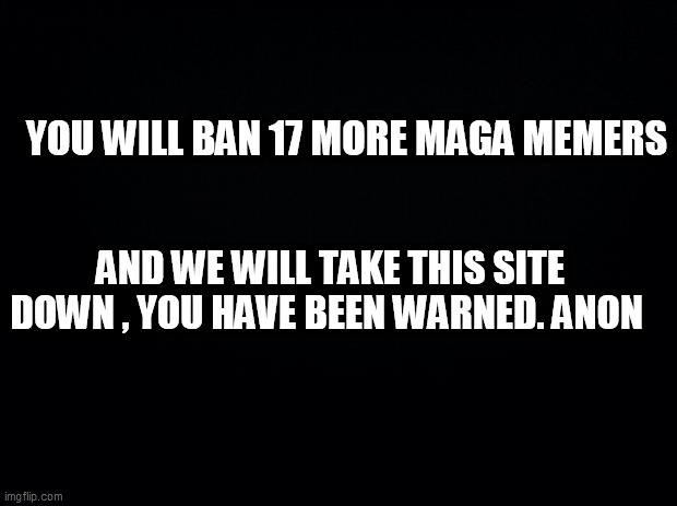 Black background | YOU WILL BAN 17 MORE MAGA MEMERS; AND WE WILL TAKE THIS SITE DOWN , YOU HAVE BEEN WARNED. ANON | image tagged in black background | made w/ Imgflip meme maker